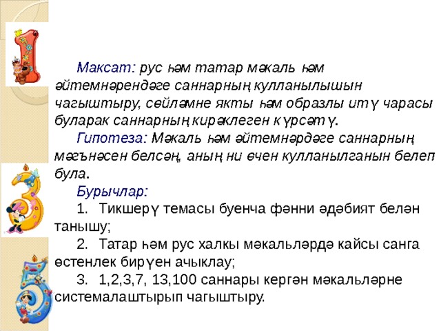  Максат:  рус һәм татар мәкаль һәм әйтемнәрендәге саннарның кулланылышын чагыштыру, сөйләмне якты һәм образлы итү чарасы буларак саннарның кирәклеген күрсәтү. Гипотеза: Мәкаль һәм әйтемнәрдәге саннарның мәгънәсен белсәң, аның ни өчен кулланылганын белеп була. Бурычлар: 1.  Тикшерү темасы буенча фәнни әдәбият белән танышу; 2.  Татар һәм рус халкы мәкальләрдә кайсы санга өстенлек бирүен ачыклау; 3.  1,2,3,7, 13,100 саннары кергән мәкальләрне системалаштырып чагыштыру. 
