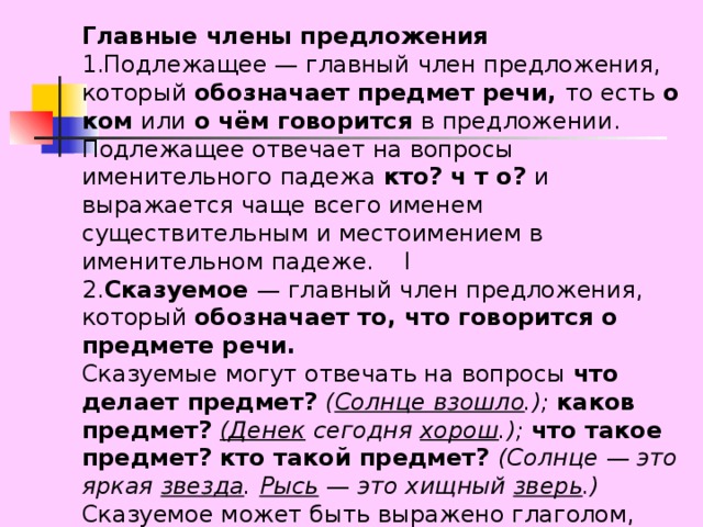 Главные члены предложения 1.Подлежащее — главный член предложения, который обозначает предмет речи, то есть о ком или о чём говорится в предложении. Подлежащее отвечает на вопросы именительного падежа кто? ч т о? и выражается чаще всего именем существительным и местоимением в именительном падеже. I 2. Сказуемое — главный член предложения, который обозначает то, что говорится о предмете речи. Сказуемые могут отвечать на вопросы что делает предмет? ( Солнце взошло .); каков предмет? (Денек сегодня хорош .); что такое предмет? кто такой предмет? (Солнце — это яркая звезда . Рысь  — это хищный зверь .) Сказуемое может быть выражено глаголом, именем прилагательным и существительным. 