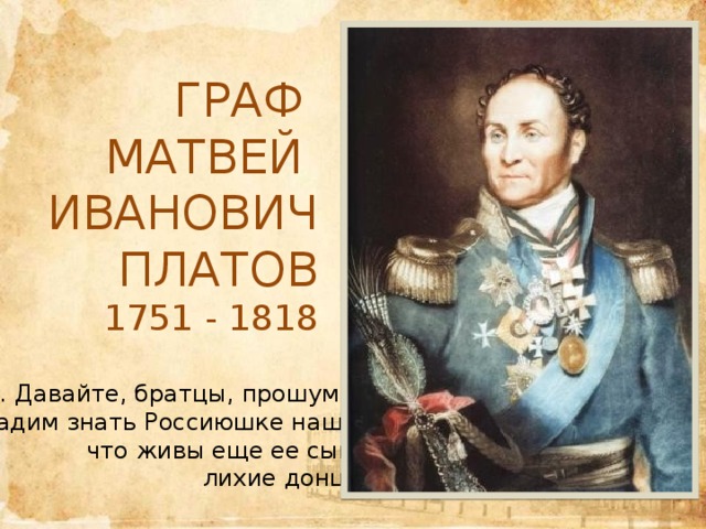 Граф Матвей Иванович Платов 1751 - 1818   … Давайте, братцы, прошумим, дадим знать Россиюшке нашей, что живы еще ее сыны, лихие донцы… 
