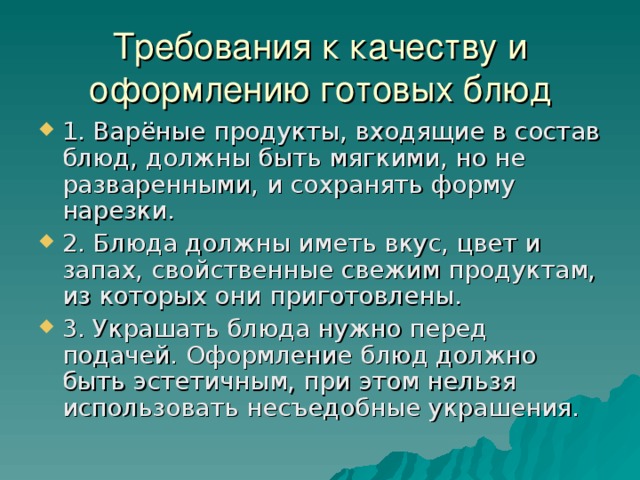 Требования к качеству и оформлению готовых блюд 1. Варёные продукты, входящие в состав блюд, должны быть мягкими, но не разваренными, и сохранять форму нарезки. 2. Блюда должны иметь вкус, цвет и запах, свойственные свежим продуктам, из которых они приготовлены. 3. Украшать блюда нужно перед подачей. Оформление блюд должно быть эстетичным, при этом нельзя использовать несъедобные украшения. 
