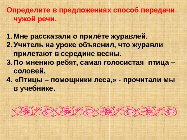 Определите в предложениях способ передачи чужой речи.  Мне рассказали о прилёте журавлей. Учитель на уроке объяснил, что журавли прилетают в середине весны. По мнению ребят, самая голосистая птица – соловей. 4. «Птицы – помощники леса,» - прочитали мы в учебнике. 