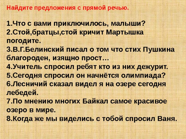 Найдите предложения с прямой речью.  1.Что с вами приключилось, малыши? 2.Стой,братцы,стой кричит Мартышка погодите. 3.В.Г.Белинский писал о том что стих Пушкина благороден, изящно прост… 4.Учитель спросил ребят кто из них дежурит. 5.Сегодня спросил он начнётся олимпиада? 6.Лесничий сказал видел я на озере сегодня лебедей. 7.По мнению многих Байкал самое красивое озеро в мире. 8.Когда же мы виделись с тобой спросил Ваня. 