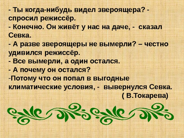 - Ты когда-нибудь видел звероящера? - спросил режиссёр. - Конечно. Он живёт у нас на даче, - сказал Севка. - А разве звероящеры не вымерли? – честно удивился режиссёр. - Все вымерли, а один остался. - А почему он остался? Потому что он попал в выгодные климатические условия, - вывернулся Севка.  ( В.Токарева) 
