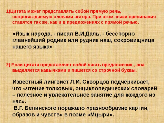 1)Цитата может представлять собой прямую речь, сопровождаемую словами автора. При этом знаки препинания ставятся так же, как и в предложениях с прямой речью.   «Язык народа, - писал В.И.Даль, - бесспорно главнейший родник или рудник наш, сокровищница нашего языка»   2)  Если цитата представляет собой часть предложения , она выделяется кавычками и пишется со строчной буквы.   Известный лингвист Л.И. Скворцов подчёркивает, что «чтение толковых, энциклопедических словарей – полезное и увлекательное занятие для каждого из нас».  В.Г. Белинского поражало «разнообразие картин, образов и чувств» в поэме «Мцыри». 
