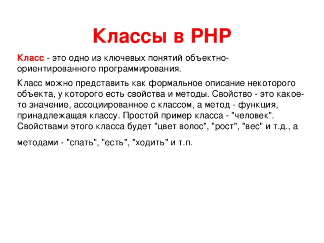 Классы в РНР Класс - это одно из ключевых понятий объектно-ориентированного программирования. Класс можно представить как формальное описание некоторого объекта, у которого есть свойства и методы. Свойство - это какое-то значение, ассоциированное с классом, а метод - функция, принадлежащая классу. Простой пример класса - 