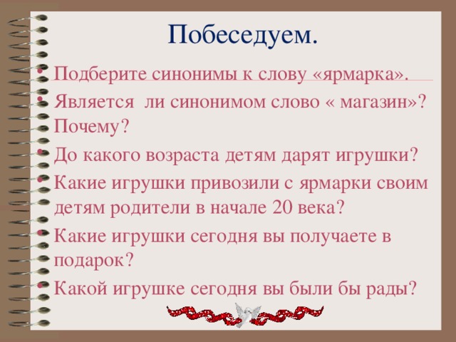 Побеседуем. Подберите синонимы к слову «ярмарка». Является ли синонимом слово « магазин»? Почему? До какого возраста детям дарят игрушки? Какие игрушки привозили с ярмарки своим детям родители в начале 20 века? Какие игрушки сегодня вы получаете в подарок? Какой игрушке сегодня вы были бы рады? 