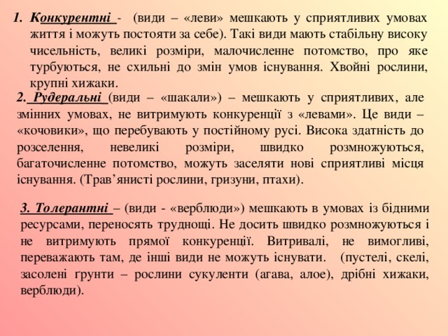 К онкурентні - (види – «леви» мешкають у сприятливих умовах життя і можуть постояти за себе). Такі види мають стабільну високу чисельність, великі розміри, малочисленне потомство, про яке турбуються, не схильні до змін умов існування. Хвойні рослини, крупні хижаки. 2. Рудеральні  (види – «шакали») – мешкають у сприятливих, але змінних умовах, не витримують конкуренції з «левами». Це види – «кочовики», що перебувають у постійному русі. Висока здатність до розселення, невеликі розміри, швидко розмножуються, багаточисленне потомство, можуть заселяти нові сприятливі місця існування. (Трав’янисті рослини, гризуни, птахи). 3. Толерантні – (види - «верблюди») мешкають в умовах із бідними ресурсами, переносять труднощі. Не досить швидко розмножуються і не витримують прямої конкуренції. Витривалі, не вимогливі, переважають там, де інші види не можуть існувати. (пустелі, скелі, засолені ґрунти – рослини сукуленти (агава, алое), дрібні хижаки, верблюди). 