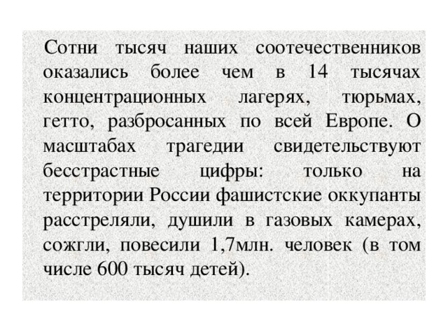 Сотни тысяч наших соотечественников оказались более чем в 14 тысячах концентрационных лагерях, тюрьмах, гетто, разбросанных по всей Европе. О масштабах трагедии свидетельствуют бесстрастные цифры: только на территории России фашистские оккупанты расстреляли, душили в газовых камерах, сожгли, повесили 1,7млн. человек (в том числе 600 тысяч детей). 