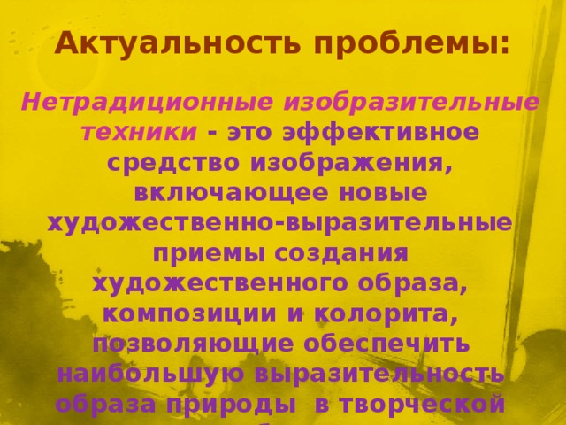     Нетрадиционные изобразительные техники - это эффективное средство изображения, включающее новые художественно-выразительные приемы создания художественного образа, композиции и колорита, позволяющие обеспечить наибольшую выразительность образа природы в творческой работе, чтобы у детей не создавалось шаблона . Актуальность проблемы: 