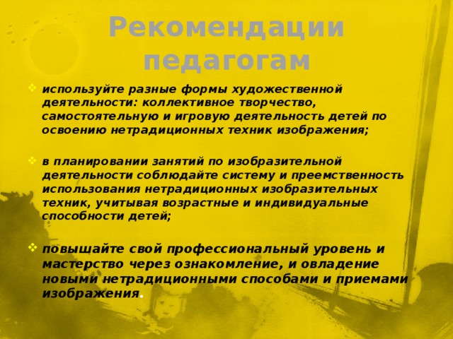 Рекомендации педагогам используйте разные формы художественной деятельности: коллективное творчество, самостоятельную и игровую деятельность детей по освоению нетрадиционных техник изображения;  в планировании занятий по изобразительной деятельности соблюдайте систему и преемственность использования нетрадиционных изобразительных техник, учитывая возрастные и индивидуальные способности детей;  повышайте свой профессиональный уровень и мастерство через ознакомление, и овладение новыми нетрадиционными способами и приемами изображения . 
