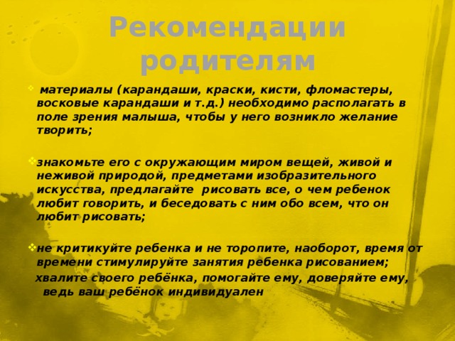 Рекомендации родителям  материалы (карандаши, краски, кисти, фломастеры, восковые карандаши и т.д.) необходимо располагать в поле зрения малыша, чтобы у него возникло желание творить;  знакомьте его с окружающим миром вещей, живой и неживой природой, предметами изобразительного искусства, предлагайте рисовать все, о чем ребенок любит говорить, и беседовать с ним обо всем, что он любит рисовать;  не критикуйте ребенка и не торопите, наоборот, время от времени стимулируйте занятия ребенка рисованием;  хвалите своего ребёнка, помогайте ему, доверяйте ему, ведь ваш ребёнок индивидуален 