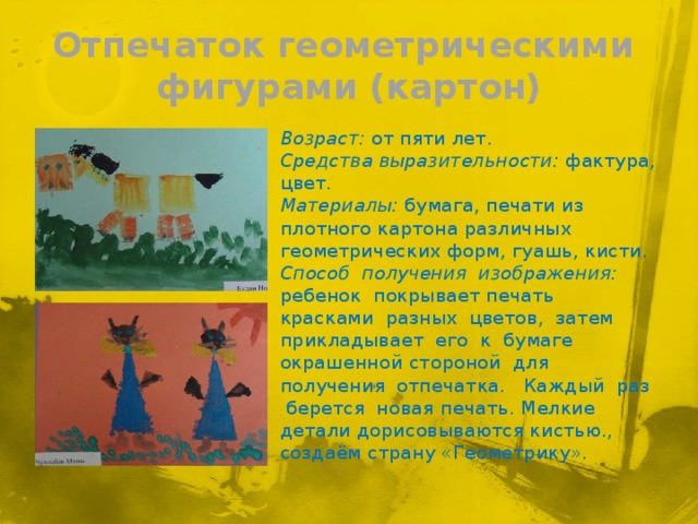 Отпечаток геометрическими  фигурами (картон) Возраст: от пяти лет. Средства выразительности: фактура, цвет. Материалы: бумага, печати из плотного картона различных геометрических форм, гуашь, кисти. Способ получения изображения: ребенок покрывает печать красками разных цветов, затем прикладывает его к бумаге окрашенной стороной для получения отпечатка. Каждый раз берется новая печать. Мелкие детали дорисовываются кистью., создаём страну «Геометрику». 