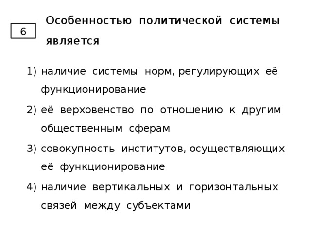 Особенностью политической системы является 6 наличие системы норм, регулирующих её функционирование её верховенство по отношению к другим общественным сферам совокупность институтов, осуществляющих её функционирование наличие вертикальных и горизонтальных связей между субъектами 
