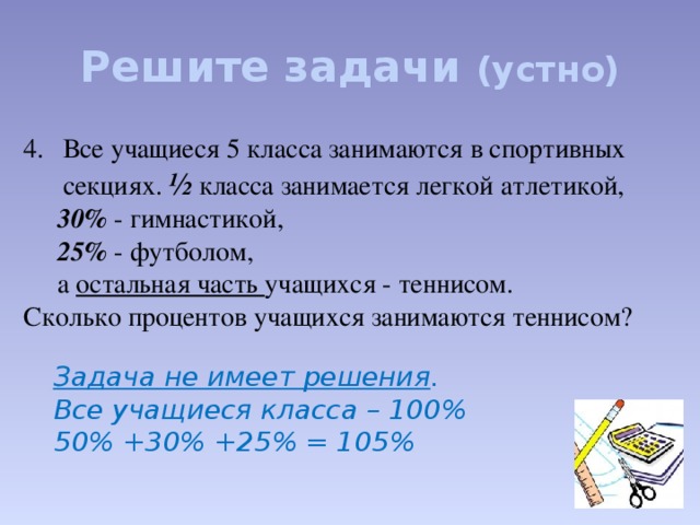 Решите задачи (устно)  Все учащиеся 5 класса занимаются в спортивных секциях. ½ класса занимается легкой атлетикой,  30% - гимнастикой,  25% - футболом,  а остальная часть учащихся - теннисом. Сколько процентов учащихся занимаются теннисом? Задача не имеет решения . Все учащиеся класса – 100% 50% +30% +25% = 105%