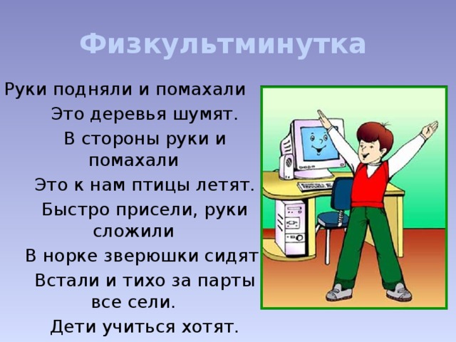 Физкультминутка Руки подняли и помахали   Это деревья шумят.   В стороны руки и помахали   Это к нам птицы летят.   Быстро присели, руки сложили   В норке зверюшки сидят.   Встали и тихо за парты все сели.   Дети учиться хотят.