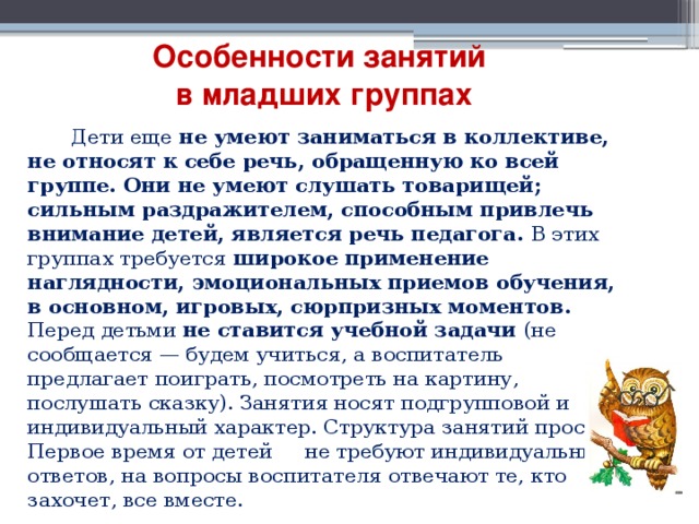 Особенности занятий  в младших группах  Дети еще не умеют заниматься в коллективе, не относят к себе речь, обращенную ко всей группе. Они не умеют слушать товарищей; сильным раздражителем, способным привлечь внимание детей, является речь педагога. В этих группах требуется  широкое применение наглядности, эмоциональных приемов обучения, в основном, игровых, сюрпризных моментов. Перед детьми не ставится учебной задачи (не сообщается — будем учиться, а воспитатель предлагает поиграть, посмотреть на картину, послушать сказку). Занятия носят подгрупповой и индивидуальный характер. Структура занятий проста. Первое время от детей не требуют индивидуальных ответов, на вопросы воспитателя отвечают те, кто захочет, все вместе. 