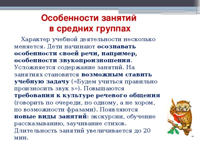 Особенности занятий  в средних группах  Характер учебной деятельности несколько меняется. Дети начинают осознавать особенности своей речи, например, особенности звукопроизношения . Усложняется содержание занятий. На занятиях становится возможным ставить учебную задачу («Будем учиться правильно произносить звук з»). Повышаются требования к культуре речевого общения (говорить по очереди, по одному, а не хором, по возможности фразами). Появляются новые виды занятий : экскурсии, обучение рассказыванию, заучивание стихов. Длительность занятий увеличивается до 20 мин. 