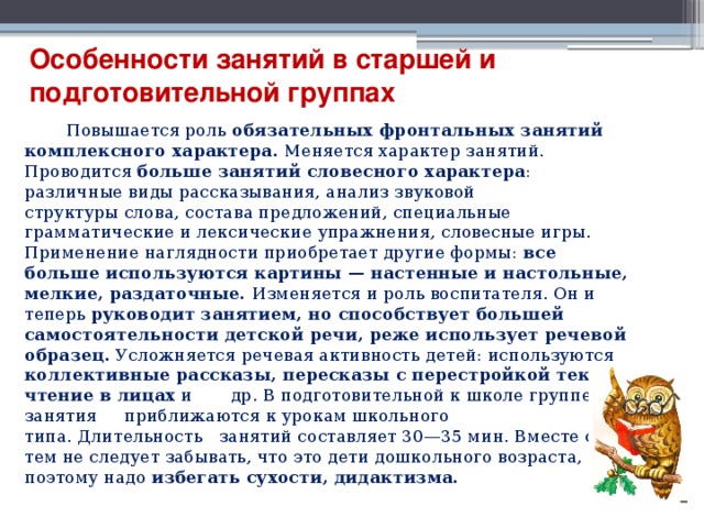 Особенности занятий в старшей и подготовительной группах  Повышается роль обязательных фронтальных занятий комплексного характера. Меняется характер занятий. Проводится больше занятий словесного характера : различные виды рассказывания, анализ звуковой структуры слова, состава предложений, специальные грамматические и лексические упражнения, словесные игры. Применение наглядности приобретает другие формы: все больше используются картины — настенные и настольные, мелкие, раздаточные. Изменяется и роль воспитателя. Он и теперь руководит занятием, но способствует большей самостоятельности детской речи, реже использует речевой образец. Усложняется речевая активность детей: используются коллективные рассказы, пересказы с перестройкой текста, чтение в лицах и др. В подготовительной к школе группе занятия приближаются к урокам школьного типа. Длительность занятий составляет 30—35 мин. Вместе с тем не следует забывать, что это дети дошкольного возраста, поэтому надо избегать сухости, дидактизма. 