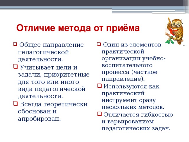   Отличие метода от приёма  Общее направление педагогической деятельности.  Учитывает цели и задачи, приоритетные для того или иного вида педагогической деятельности.  Всегда теоретически обоснован и апробирован.  Один из элементов практической организации учебно-воспитательного процесса (частное направление).  Используются как практический инструмент сразу нескольких методов.  Отличается гибкостью и варьированием педагогических задач. 