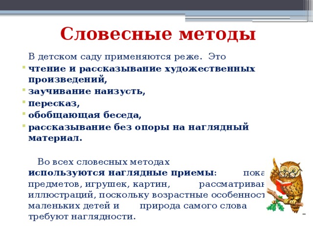 Словесные методы  В детском саду применяются реже. Это чтение и рассказывание художественных произведений, заучивание наизусть, пересказ, обобщающая беседа, рассказывание без опоры на наглядный материал.   Во всех словесных методах используются наглядные приемы : показ предметов, игрушек, картин, рассматривание иллюстраций, поскольку возрастные особенности маленьких детей и природа самого слова требуют наглядности. 