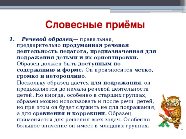 Словесные приёмы 1. Речевой образец — правильная, предварительно продуманная речевая деятельность педагога, предназначенная для подражания детьми и их ориентировки. Образец должен быть  доступным по содержанию и форме. Он произносится четко, громко и неторопливо .      Поскольку образец дается для подражания , он предъявляется до начала речевой деятельности детей. Но иногда, особенно в старших группах, образец можно использовать и после речи детей, но при этом он будет служить не для подражания, а для сравнения и коррекции . Образец применяется для решения всех задач. Особенно большое значение он имеет в младших группах. 