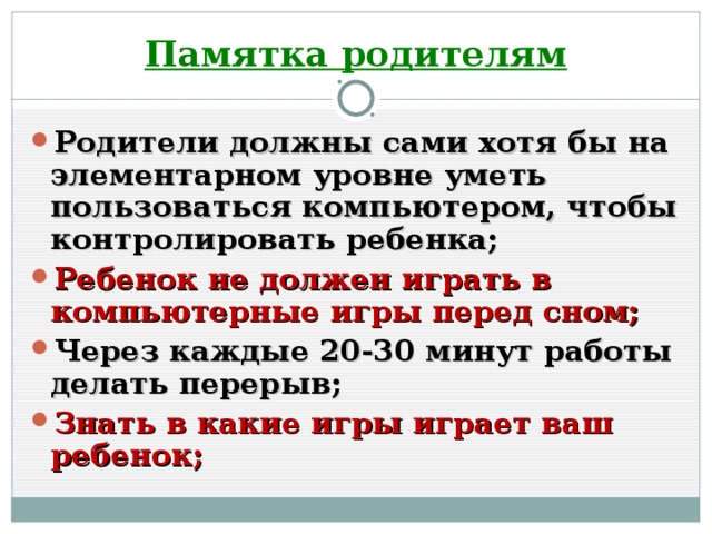 Памятка родителям Родители должны сами хотя бы на элементарном уровне уметь пользоваться компьютером, чтобы контролировать ребенка; Ребенок не должен играть в компьютерные игры перед сном; Через каждые 20-30 минут работы делать перерыв; Знать в какие игры играет ваш ребенок;  