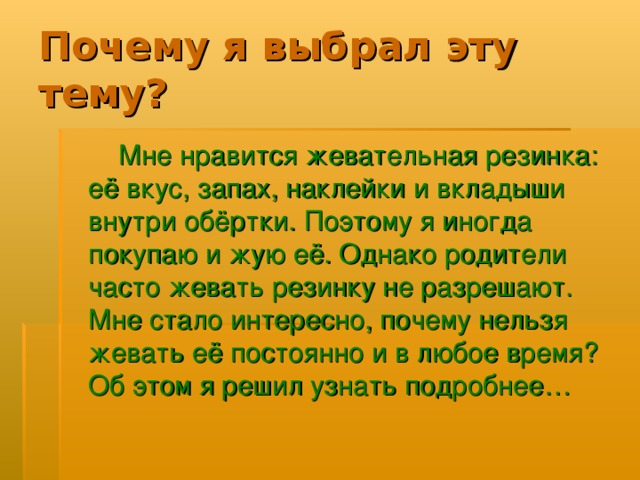 Мне нравится жевательная резинка: её вкус, запах, наклейки и вкладыши внутри обёртки. Поэтому я иногда покупаю и жую её. Однако родители часто жевать резинку не разрешают. Мне стало интересно, почему нельзя жевать её постоянно и в любое время? Об этом я решил узнать подробнее… 