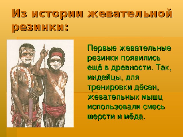 Первые жевательные резинки появились ещё в древности. Так, индейцы, для тренировки дёсен, жевательных мышц использовали смесь шерсти и мёда. 