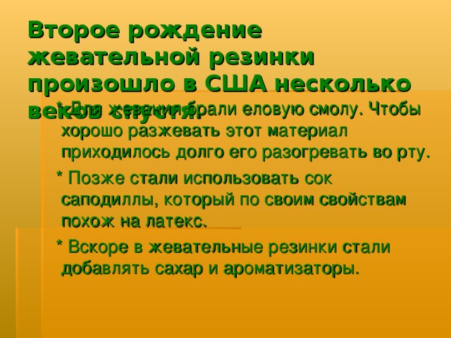 Второе рождение жевательной резинки произошло в США несколько веков спустя.  * Для жевания брали еловую смолу. Чтобы хорошо разжевать этот материал приходилось долго его разогревать во рту.  * Позже стали использовать сок саподиллы, который по своим свойствам похож на латекс.  * Вскоре в жевательные резинки стали добавлять сахар и ароматизаторы. 
