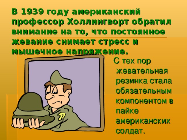 В 1939 году американский профессор Холлингворт обратил внимание на то, что постоянное жевание снимает стресс и мышечное напряжение.  С тех пор жевательная резинка стала обязательным компонентом в пайке американских солдат. 