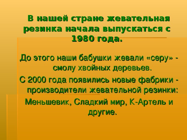  В нашей стране жевательная резинка начала выпускаться с 1980 года.   До этого наши бабушки жевали «серу» - смолу хвойных деревьев. С 2000 года появились новые фабрики - производители жевательной резинки: Меньшевик, Сладкий мир, К-Артель и другие. 