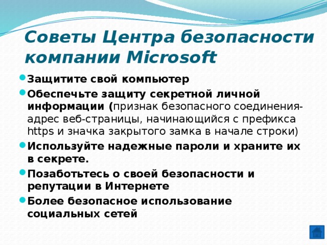 Советы Центра безопасности компании Microsoft Защитите свой компьютер Обеспечьте защиту секретной личной информации ( признак безопасного соединения- адрес веб-страницы, начинающийся с префикса https и значка закрытого замка в начале строки) Используйте надежные пароли и храните их в секрете. Позаботьтесь о своей безопасности и репутации в Интернете Более безопасное использование социальных сетей 