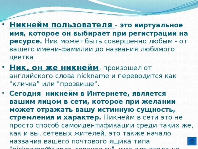 Никнейм  пользователя - это виртуальное имя, которое он выбирает при регистрации на ресурсе. Ник может быть совершенно любым - от вашего имени-фамилии до названия любимого цветка.  Ник, он же никнейм , произошел от английского слова nickname и переводится как 