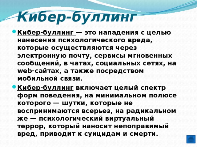 Кибер-буллинг Кибер-буллинг — это нападения с целью нанесения психологического вреда, которые осуществляются через электронную почту, сервисы мгновенных сообщений, в чатах, социальных сетях, на web-сайтах, а также посредством мобильной связи. Кибер-буллинг включает целый спектр форм поведения, на минимальном полюсе которого — шутки, которые не воспринимаются всерьез, на радикальном же — психологический виртуальный террор, который наносит непоправимый вред, приводит к суицидам и смерти. 