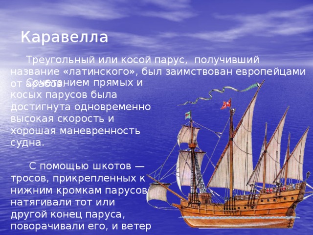  Каравелла Треугольный или косой парус, получивший название «латинского», был заимствован европейцами от арабов. Сочетанием прямых и косых парусов была достигнута одновременно высокая скорость и хорошая маневренность судна . .  С помощью шкотов — тросов, прикрепленных к нижним кромкам парусов, натягивали тот или другой конец паруса, поворачивали его, и ветер гнал судно в нужном направлении. . 