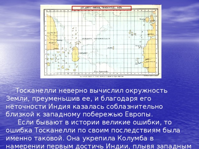  Тосканелли неверно вычислил окружность Земли, преуменьшив ее, и благодаря его неточности Индия казалась соблазнительно близкой к западному побережью Европы.  Если бывают в истории великие ошибки, то ошибка Тосканелли по своим последствиям была именно таковой. Она укрепила Колумба в намерении первым достичь Индии, плывя западным путем. 