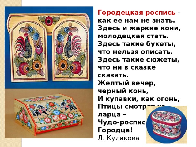 Городецкая роспись - как ее нам не знать. Здесь и жаркие кони, молодецкая стать. Здесь такие букеты, что нельзя описать. Здесь такие сюжеты, что ни в сказке сказать. Желтый вечер, черный конь, И купавки, как огонь, Птицы смотрят из ларца – Чудо-роспись Городца! Л. Куликова 