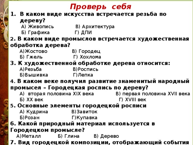 Проверь себя В каком виде искусства встречается резьба по дереву?  А) Живопись В) Архитектура  Б) Графика Г) ДПИ 2 . В каком виде промыслов встречается художественная обработка дерева?  А)Жостово В) Городец  Б) Гжель Г) Хохлома 3. К художественной обработке дерева относится:  А)Резьба В)Роспись  Б)Вышивка Г)Лепка 4. В каком веке получил развитие знаменитый народный промысел – Городецкая роспись по дереву?  А) вторая половина XIX века В) первая половина XVII века  Б) XX век Г) XVIII век 5 . Основные элементы городецкой росписи  А) Кудрина В)Завиток  Б)Розан Г)Купавка 6. Какой природный материал используется в Городецком промысле?  А)Металл Б) Глина В) Дерево 7. Вид городецкой композиции, отображающий события из жизни людей  А) С мотивами животными Б) Сюжетная В) Цветочная 