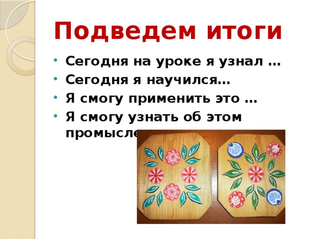 Подведем итоги Сегодня на уроке я узнал … Сегодня я научился… Я смогу применить это … Я смогу узнать об этом промысле еще из ... 