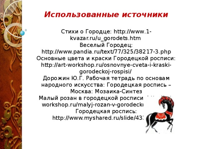 Использованные источники  Стихи о Городце: http://www.1-kvazar.ru/u_gorodets.htm Веселый Городец: http://www.pandia.ru/text/77/325/38217-3.php Основные цвета и краски Городецкой росписи: http://art-workshop.ru/osnovnye-cveta-i-kraski-gorodeckoj-rospisi/ Дорожин Ю.Г. Рабочая тетрадь по основам народного искусства: Городецкая роспись – Москва: Мозаика-Синтез Малый розан в городецкой росписи: http://art-workshop.ru/malyj-rozan-v-gorodeckoj-rospisi/ Городецкая роспись: http://www.myshared.ru/slide/433770/ 