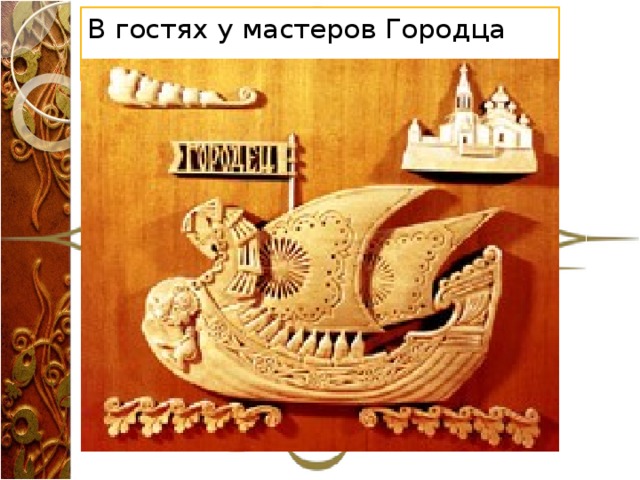 В гостях у мастеров Городца   В разных уголках России сложились самобытные виды художественной обработки дерева. Резьба по дереву – это богородская скульптурная и абрамцево-кудринская плоскорельефная резьба в Московской области. Изготовление изделий с трехгранновыемчатой резьбой Кировской, Вологодской, Томской, Иркутской, Архангельской областей; резьба по бересте в Вологодской и Кировской областях. Росписи по дереву – это Хохломской, Городецкий и Полхов-Майданский промыслы Нижегородской области; Сергиево-Посадская роспись с выжиганием, роспись с выжиганием в Кировской, Горьковской, Калининской, Иркутской и в ряде других областей; изготовление изделий со свободной кистевой росписью в Архангельской, Вологодской областях. У каждого из этих промыслов есть своя история и свои неповторимые особенности.  