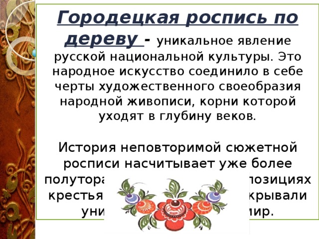 Городецкая роспись по дереву - уникальное явление русской национальной культуры. Это народное искусство соединило в себе черты художественного своеобразия народной живописи, корни которой уходят в глубину веков . История неповторимой сюжетной росписи насчитывает уже более полутора веков. В своих композициях крестьянские художники открывали уникальный образный мир.  