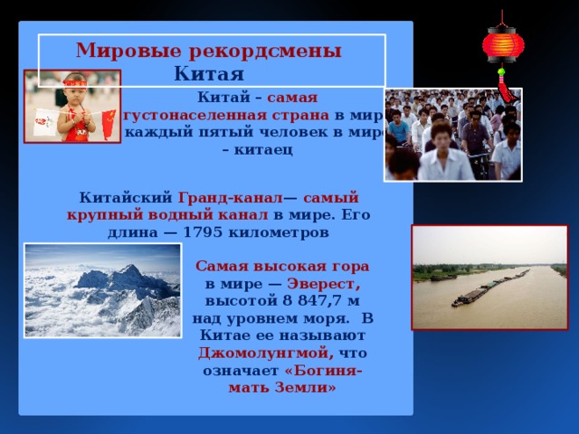 Мировые рекордсмены Китая Китай – самая густонаселенная страна в мире каждый пятый человек в мире – китаец Китайский Гранд-канал — самый крупный водный канал в мире. Его длина — 1795 километров Самая высокая гора в мире — Эверест, высотой 8 847,7 м над уровнем моря.  В Китае ее называют Джомолунгмой, что означает «Богиня-мать Земли» 