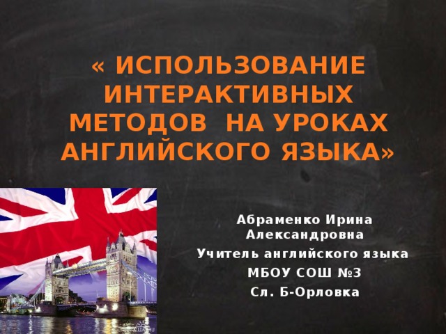 « ИСПОЛЬЗОВАНИЕ ИНТЕРАКТИВНЫХ МЕТОДОВ НА УРОКАХ АНГЛИЙСКОГО ЯЗЫКА» Абраменко Ирина Александровна Учитель английского языка МБОУ СОШ №3 Сл. Б-Орловка 