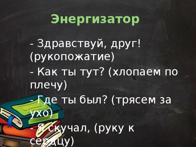 Энергизатор  - Здравствуй, друг! (рукопожатие) - Как ты тут? (хлопаем по плечу) - Где ты был? (трясем за ухо) - Я скучал, (руку к сердцу) - Ты пришел! (руки в сторону) - Хорошо! (обняться) 