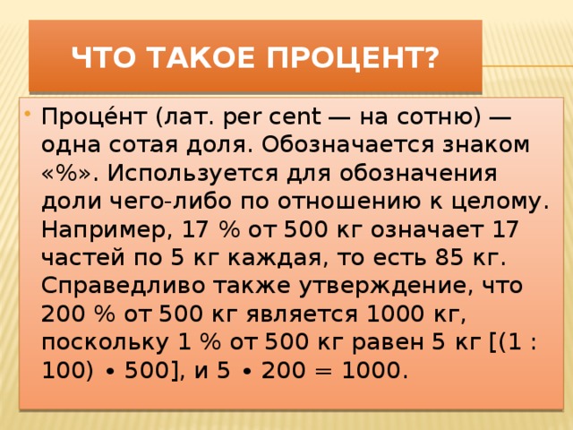 Что такое процент? Проце́нт (лат. per cent — на сотню) — одна сотая доля. Обозначается знаком «%». Используется для обозначения доли чего-либо по отношению к целому. Например, 17 % от 500 кг означает 17 частей по 5 кг каждая, то есть 85 кг. Справедливо также утверждение, что 200 % от 500 кг является 1000 кг, поскольку 1 % от 500 кг равен 5 кг [(1 : 100) ∙ 500], и 5 ∙ 200 = 1000. .