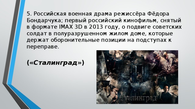 5. Российская военная драма режиссёра Фёдора Бондарчука; первый российский кинофильм, снятый в формате IMAX 3D в 2013 году, о подвиге советских солдат в полуразрушенном жилом доме, которые держат оборонительные позиции на подступах к переправе. (« Сталинград ») 