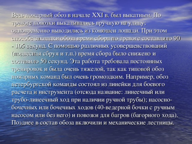 Весь пожарный обоз в начале XXI в. был выкатным. По тревоге повозки выкатывались вручную на улицу; одновременно выводились из конюшен лошади. При этом способе закладки обоза время сбора по тревоге составляло 90 - 105 секунд. С помощью различных усовершенствований (подвесная сбруя и т.п.) время сбора было снижено и составило 50 секунд. Эта работа требовала постоянных тренировок и была очень тяжелой, так как типовой обоз пожарных команд был очень громоздким. Например, обоз петербургской команды состоял из линейки для боевого расчета и инструмента (отсюда название: линеечный или трубо-линеечный ход при наличии ручной трубы); насосно-бочечных или бочечных ходов (40-ведерной бочки с ручным насосом или без него) и повозки для багров (багорного хода). Позднее в состав обоза включили и механические лестницы.   