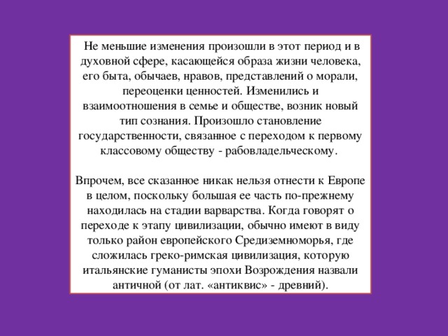  Не меньшие изменения произошли в этот период и в духовной сфере, касающейся образа жизни человека, его быта, обычаев, нравов, представлений о морали, переоценки ценностей. Изменились и взаимоотношения в семье и обществе, возник новый тип сознания. Произошло становление государственности, связанное с переходом к первому классовому обществу - рабовладельческому.   Впрочем, все сказанное никак нельзя отнести к Европе в целом, поскольку большая ее часть по-прежнему находилась на стадии варварства. Когда говорят о переходе к этапу цивилизации, обычно имеют в виду только район европейского Средиземноморья, где сложилась греко-римская цивилизация, которую итальянские гуманисты эпохи Возрождения назвали античной (от лат. «антиквис» - древний). 