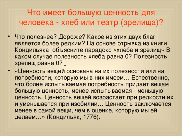 Что имеет большую ценность для человека - хлеб или театр (зрелища)? Что полезнее? Дороже? Какое из этих двух благ является более редким? На основе отрывка из книги Кондильяка объясните парадокс «хлеба и зрелищ» В каком случае полезность хлеба равна 0? Полезность зрелищ равна 0?  «Ценность вещей основана на их полезности или на потребности, которую мы в них имеем… Естественно, что более испытываемая потребность придает вещам большую ценность, менее испытываемая - меньшую ценность. Ценность вещей возрастает при редкости их и уменьшается при изобилии… Ценность заключается менее в самой вещи, чем в оценке, которую мы ей делаем…» (Кондильяк, 1776). 